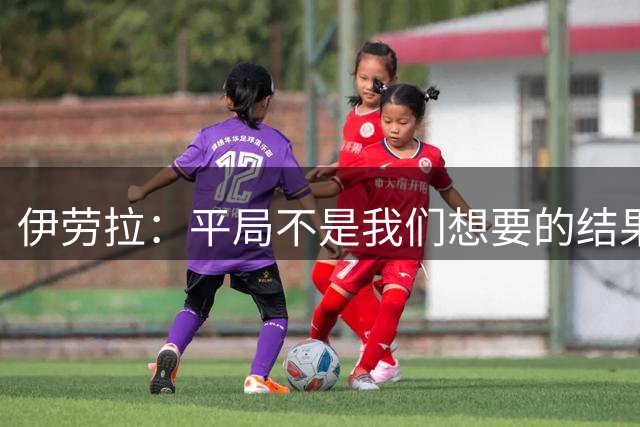 伊劳拉：平局不是我们想要的结果，但读秒绝平确实会让感觉好一些